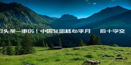 今日头条-重伤！中国女篮核心李月汝 后十字交叉韧带三度撕裂 基本和断掉无异